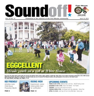 Soundoff!
 vol. 64 no. 15	                           Published in the interest of the Fort Meade community	
                                                                                                                                  ´
                                                                                                                                                            April 12, 2012




   Eggcellent
    Meade youth on a roll at White House
                                                                                                                                                      Photo courtesy Karina Ortiz

Five-year-old Julian Ortiz (center left) and 10-year-old Adriana Ortiz (center right), children of Staff Sgt. Allan Ortiz of U.S. Cyber Command, participate in the 134th annual
White House Easter Egg Roll on Monday. The Ortiz family was one of several Fort Meade families who participated in the event on the South Lawn.
For more Easter coverage, see Pages 11-13.


kid friendly                                         riding high                            UPCOMING EVENTS
Activities mark                                      Experienced, novice                    Today, 9 a.m.-6 p.m.: National Save-a-Life Tour - McGill Training Center
Child Abuse                                          motorcyclists train                    Saturday, 8 a.m.-2 p.m.: Indoor Flea Market - The Pavilion
                                                     for certification                      Tuesday: Last day to file income tax returns
Prevention Month
                                                                                            Tuesday, Noon-4 p.m.: Fort Meade Earth Day celebration - Burba Park
page 6                                               page 14                                April 21, 8 a.m.: Earth Day 5K Run & One-Mile Walk - Burba Lake
 