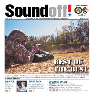 Soundoff!
 vol. 64 no. 17	                        Published in the interest of the Fort Meade community	
                                                                                                                        ´
                                                                                                                                                  April 26, 2012




                                                                                             Best of
                                                                                             the best                                Photo by Staff Sgt. Felix R. Fimbres

Spc. Adam Engel, 401st Civil Affairs Battalion, shoots a round from his M9 pistol at his target on Fort Meade’s Range 5 during the 352nd CA Command’s Best Warrior
competition on April 2. The competition determined which 352nd CA Command Soldiers advanced to the next Best Warrior competition in May at Fort Bragg, N.C.
For more, see Pages 12-13.


survivor                                     giving back                            UPCOMING EVENTS
Holocaust                                    Fort Meade volunteers                  Saturday: Member Appreciation Day - The Courses
survivor tells                               recognized at annual                   Saturday, 10 a.m.-2 p.m.: Family Fun Fair - McGill Training Center
                                                                                    Sunday: Farewell Commander’s Cup tournament - The Courses
her story                                    appreciation ceremony                  MAy 4, 7:30 a.m.: Army Ten-Miler qualifier - Murphy Field House
page 6                                       page 10                                May 6, 2:30 p.m.: Memorial Day Remembrance/Massing of Colors - The Pavilion
 