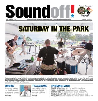 Soundoff!
 vol. 64 no. 33	                         Published in the interest of the Fort Meade community	
                                                                                                                             ´
                                                                                                                                                   August 16, 2012




                          saturday in the park




                                                                                                                                                                file photo

The Volunteers, the U.S. Army Field Band’s premier touring rock/pop band, will perform Saturday at 7 p.m. at Constitution Park as part of the Army Field Band’s annual
Summer Concert Series at Fort Meade. The Volunteers have been telling the Army story through music - rock, pop, country, R&B and patriotic tunes - since 1981. The series
finale, a combined concert featuring all four performing components and the “1812 Overture,” will be presented Aug. 25. For more information or up-to-date inclement
weather information, visit ArmyFieldBand.com.


bonding                                            it’s academic                        UPCOMING EVENTS
First Army Soldiers                                Meade High begins                    today, 7-10 p.m.: Karaoke Night - The Lanes’ 11th Frame Lounge
use weekend retreat                                2012 school year                     friday, 7 p.m.-Midnight: Chicago Steppin’ dancing - Club Meade
                                                   with new principal                   saturday, 7 p.m.: The Volunteers Summer Concert - Constitution Park
to strengthen families
                                                                                        Aug. 23, 11:30 a.m.-1 p.m.: Women’s Equality Day Observance - McGill
page 10                                            page 6                               Aug. 25, 7 p.m.: U.S. Army Field Band “1812 Overture” Concert - Constitution Park
 