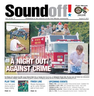 Soundoff!
 vol. 64 no. 31	                       Published in the interest of the Fort Meade community	
                                                                                                                         ´
                                                                                                                                                  August 2, 2012




   a night out
  against crime
                                                                                                                                                             file photos

Fort Meade will celebrate the 29th annual National Night Out on Tuesday from 6 to 9 p.m. on McGlachlin Parade Field. The free event will feature law enforcement
demonstrations, displays, children’s activities and games. A parade of emergency vehicles will tour Fort Meade neighborhoods starting at 5 p.m.


play time                                       finish line                        UPCOMING EVENTS
Fairy tale gives                                Meade Highsteppers                 friday, 7 p.m.: Concert Band & Soldiers’ Chorus Summer Concert - Constitution Park
                                                go for Junior Olympic              saturday, 11 a.m.-1 p.m.: USO’s Operation Back to School - Youth Center
drama camp a
                                                                                   Tuesday, 6-9 p.m.: National Night Out 2012 - McGlachlin Parade Field
happy ending                                    gold at track event
                                                                                   Wednesday, 5-6:30 p.m.: “Meade’s Got Talent” open auditions - McGill Training Center
page 12                                         page 16                            Aug. 11, 7 p.m.: The Jazz Ambassadors Summer Concert - Constitution Park
 