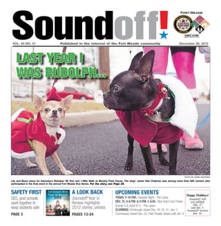 Soundoff!
 vol. 64 no. 51	                      Published in the interest of the Fort Meade community	
                                                                                                                      ´
                                                                                                                                        December 20, 2012




   last year i
   was rudolph...




                                                                                                                                               photo by sarah pastrana

Lily and Beani dress for Saturday’s Reindeer 5K Run and 1-Mile Walk at Murphy Field House. The dogs’ owner Kiki Chabries was among more than 500 runners who
participated in the final event in the annual Fort Meade Run Series. For the story, see Page 25.


Safety first                                   A look Back                       UPCOMING EVENTS                                                Happy Holidays!
DES, post schools                              Soundoff! Year in                 Today, 7-10 p.m.: Karaoke Night - The Lanes                      Soundoff! will
                                               Review highlights                 Dec. 31, 5-8 p.m. & 9 p.m.-1 a.m.: New Year’s Eve Parties
work together to                                                                                                                                   not publish
                                                                                                                                                     Dec. 27
                                                                                 (Family 5-8, Adult 9-1) - The Lanes
keep students safe                             2012 stories, photos              CLOSINGS: Kimbrough closed Dec. 24, 25, 31, Jan. 1;
                                                                                                                                                   and Jan. 3.
                                                                                                                                                 Soundoff! returns
page 3                                         pages 13-24                       Commissary closed Dec. 25; Post Theater closed until Jan. 4         Jan. 10.
 