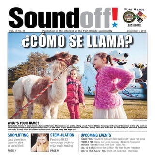Soundoff!
 vol. 64 no. 49	                          Published in the interest of the Fort Meade community	
                                                                                                                               ´
                                                                                                                                                  December 6, 2012




                 ¿cómo se llama?




                                                                                                                                                         photo by nate pesce


What’s Your Name?
Marisabelle Aponte, 7, stares down a llama as Maricelyz Morales looks on at the petting zoo at Picerne Military Housing’s ninth annual “December in the City” event on
Saturday at Potomac Place Neighborhood Center. The free event for Fort Meade residents featured a visit by Santa and Mrs. Claus, an inflatable polar bear slide, candy cane
train rides, a candy room and catered outdoor lunch. For the story, see Page 14.


shoplifting                                         stem-ulation                         UPCOMING EVENTS
Loss prevention                                     Pershing Hill ES                     Today, 7 p.m.: “Sound The Bells” Army Field Band concert - Meade High School
team on alert                                       encourages youth to                  Friday, 5 p.m.: Holiday Tree Lighting Ceremony - McGlachlin Parade Field
                                                    enjoy math, reading                  Monday, 1:30 p.m.: Meade Turkey Bowl - Mullins Field
to curtail theft
                                                                                         Dec. 15, 8 a.m.: Reindeer Run 5K Run/1-Mile Walk - Murphy Field House
page 3                                              page 6                               Dec. 15, 11:30 a.m. & 1 p.m.: Brunch with Santa Claus - Club Meade
 