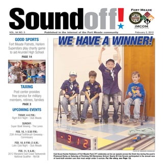 Soundoff!
 vol. 64 no. 5                       Published in the interest of the Fort Meade community
                                                                                                                    ´
                                                                                                                                         February 2, 2012


      GOOd SPOrTS
Fort Meade Patriots, Harlem
Superstars play charity game
                                               We Have a Winner!
 to aid Arundel High School
            page 14




           TaxING
    Post center provides
  free service for military
 members, retirees, families
             page 3
   UPCOMING EVENTS
         TOday, 4-6 P.M.:
   Right Arm Night - Club Meade

            SUNday:
  Super Bowl Viewing - The Lanes

       FEb. 10, 1-3:30 P.M.:
 25th Annual Toothbrush Giveaway -
           Commissary

      FEb. 10, 8 P.M.-2 a.M.:
   Latin Club Night - Club Meade

         FEb. 11, 9 a.M.:                                                                                                             photo by brendan cavanaugh

2012 Maryland East Coast Taekwondo         Cub Scout Hunter Rubbens of Fort Meade Pack 377 celebrates as his car speeds across the finish line during the pack’s
     National Qualifier - McGill           Pinewood Derby on Saturday at Pershing Hill Elementary School. nearly 80 Cub Scouts participated in the annual race
                                           of hand-built wooden cars that must weigh under 5 ounces. For the story, see Page 12.
 
