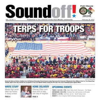 Soundoff!
 vol. 64 no. 8                           Published in the interest of the Fort Meade community
                                                                                                                             ´
                                                                                                                                                February 23, 2012




               Terps for Troops




                                                                                                                                                      photo by brian krista

During the national Anthem, Soldiers from the Defense Information School extend a large flag across the University of Maryland’s Gary Williams Court on “Fort Meade Day.”
Tuesday night’s event also featured the recognition of four Fort Meade Soldiers during the first half of the men’s basketball game against Miami.



Write Stuff                                        hOMe deliVery                        uPCOMiNG eVeNtS
Meade High senior                                  Potomac Place mom                    tOday, 11:30 a.M.-1 P.M.: Black History Month Observance - Club Meade
takes top honors                                   gives birth to baby                  WedNeSday, 4:30-6 P.M.: Facebook Town Hall (facebook.com/ftmeade)
in essay contest                                   with help of neighbor                MarCh 1, 3-6 P.M.: Youth/Teen Job Fair - McGill Training Center
                                                                                        MarCh 1: Army Emergency Relief fundraising campaign begins
page 6                                             page 5
 