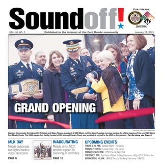 Soundoff!
 vol. 65 no. 2	                          Published in the interest of the Fort Meade community	
                                                                                                                            ´
                                                                                                                                                 January 17, 2013




      grand opening
                                                                                                                                              photo by Staff Sgt. Sean Harp

Garrison Commander Col. Edward C. Rothstein and Elaine Rogers, president of USO-Metro, cut the ribbon Tuesday morning, marking the official opening of the new USO-Metro
Fort Meade Center. The 2,200-square-foot facility, located at 6th Armored Cavalry Road, was provided at no cost to the USO by the garrison. For the story, see Page 3.


MLK DAY                                            inaugurating                        UPCOMING EVENTS
Meade celebrates                                   Meade units, NCO                    Today, 7-10 p.m.: Karaoke Night - The Lanes
civil rights leader’s                              provide support to                  Friday, 7-10 p.m.: Lounge Party - The Lanes
                                                   swearing-in ceremony                Friday, 6:30-10 p.m.: CYSS Parents Night Out
vision, dedication
                                                                                       Tuesday, 1 p.m.: Tax Center Ribbon Cutting Ceremony - Bldg. 4217, Roberts Ave.
page 8                                             page 10                             wednesday, 10 a.m.: DINFOS Ground Breaking Ceremony - DINFOS
 