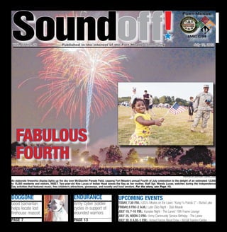 Soundoff
 vol. 64 no. 28	                          Published in the interest of the Fort Meade community	
                                                                                                                              ´
                                                                                                                                                        July 12, 2012




   fabulous
   fourth
                                                                                                                                               photos by Anthony Castellano

An elaborate fireworks display lights up the sky over McGlachlin Parade Field, capping Fort Meade’s annual Fourth of July celebration to the delight of an estimated 12,000
to 15,000 residents and visitors. INSET: Two-year-old Kira Lucas of Indian Head waves the flag as her mother, Staff Sgt. Wanda Lucas, watches during the Independence
Day activities that featured music, free children’s attractions, giveaways, and novelty and food vendors. For the story, see Page 10.



doggone                                             endurance                            UPCOMING EVENTS
Good Samaritan                                      Army Cyber Soldier                   Today, 7:30 p.m.: USO’s Movies on the Lawn: “Kung Fu Panda 2” - Burba Lake
helps locate lost                                   cycles in support of                 Friday, 8 p.m.-2 a.m.: Latin Club Night - Club Meade
                                                    wounded warriors                     July 19, 7-10 p.m.: Karaoke Night - The Lanes’ 10th Frame Lounge
firehouse mascot
                                                                                         July 25, noon-3 p.m.: Army Community Service Birthday - The Lanes
page 7                                              page 13                              July 30, 8 a.m.-1 p.m.: Armed Forces Blood Drive - McGill Training Center
 