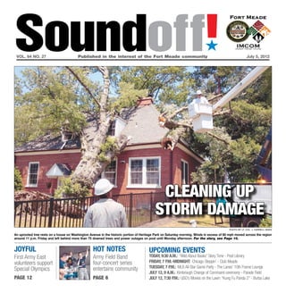 Soundoff!
 vol. 64 no. 27	                         Published in the interest of the Fort Meade community	
                                                                                                                           ´
                                                                                                                                                       July 5, 2012




                                                                                           cleaning up
                                                                                          storm damage
                                                                                                                                          Photo by Lt. Col. J. Darrell Sides

An uprooted tree rests on a house on Washington Avenue in the historic portion of Heritage Park on Saturday morning. Winds in excess of 60 mph moved across the region
around 11 p.m. Friday and left behind more than 75 downed trees and power outages on post until Monday afternoon. For the story, see Page 10.


Joyful                                            Hot Notes                           UPCOMING EVENTS
First Army East                                   Army Field Band                     TODAY, 9:30 a.m.: “Wild About Books” Story Time - Post Library
volunteers support                                four-concert series                 Friday, 7 p.m.-MIDNIGHT: Chicago Steppin’ - Club Meade
                                                  entertains community                Tuesday, 7 p.m.: MLB All-Star Game Party - The Lanes’ 10th Frame Lounge
Special Olympics
                                                                                      July 12, 9 a.m.: Kimbrough Change of Command ceremony - Parade Field
page 12                                           page 6                              July 12, 7:30 p.m.: USO’s Movies on the Lawn: “Kung Fu Panda 2” - Burba Lake
 