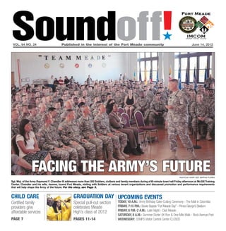 Soundoff!
 vol. 64 no. 24	                          Published in the interest of the Fort Meade community	
                                                                                                                                ´
                                                                                                                                                          June 14, 2012




                 facing the army’s future                                                                                                      Photo by Staff Sgt. Bertha Flores

Sgt. Maj. of the Army Raymond F. Chandler III addresses more than 300 Soldiers, civilians and family members during a 90-minute town hall Friday afternoon at McGill Training
Center. Chandler and his wife, Jeanne, toured Fort Meade, visiting with Soldiers at various tenant organizations and discussed promotion and performance requirements
that will help shape the Army of the future. For the story, see Page 3.


child care                                          graduation Day UPCOMING EVENTS
Certified family                                    Special pull-out section              Today, 10 a.m.: Army Birthday Cake-Cutting Ceremony - The Mall in Columbia
providers give                                      celebrates Meade                      Friday, 7:15 p.m.: Bowie Baysox “Fort Meade Day” - Prince George’s Stadium
                                                                                          Friday, 8 p.m.-2 a.m.: Latin Night - Club Meade
affordable services                                 High’s class of 2012
                                                                                          Saturday, 8 a.m.: Summer Sizzler 5K Run & One-Mile Walk - Rock Avenue Pool
page 7                                              pages 11-14                           Wednesday: DEMPS Visitor Control Center CLOSED
 