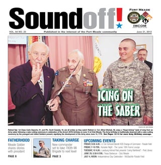 Soundoff!
 vol. 64 no. 25	                            Published in the interest of the Fort Meade community	
                                                                                                                                       ´
                                                                                                                                                                 June 21, 2012




                                                                                                                icing on
                                                                                                                the saber
                                                                                                                                                                    photo by jen rynda

Retired Sgt. 1st Class Carlo Deporto, 91, and Pfc. Scott Cassidy, 18, are all smiles as they watch Retired Lt. Col. Alfred Shehab, 92, enjoy a “finger-licking” taste of icing from an
Army saber following a cake-cutting ceremony in celebration of the Army’s 237th birthday on June 14 at Club Meade. The Army birthday is traditionally observed with a cake-cutting
ceremony by the youngest and oldest Soldiers present, signifying the development of the Army since June 14, 1775. See Pages 10-13 for more Army Birthday coverage.


fatherhood                                             taking charge                           UPCOMING EVENTS
Meade Soldier                                          New commander                           friday, 9:30 a.m.: Lt. Col. Edmund Barrett HCB Change of Command - Parade Field
shares stories                                         set to take 780th MI                    friday, 7-10 p.m.: Karaoke Night - The Lanes 10th Frame Lounge
                                                       Brigade to next level                   Tuesday, 10 a.m.: Leesburg Animal Park presents “Living Rainforest” - Post Library
with president
                                                                                               June 29, 5:30-9 p.m.: Texas Barbecue - Club Meade
page 8                                                 page 3                                  July 4, Noon: Independence Day Celebration - McGlachlin Parade Field
 