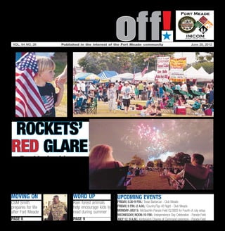 Soundoff!
 vol. 64 no. 26	    Published in the interest of the Fort Meade community	
                                                                                      ´
                                                                                                             June 28, 2012




 Rockets’
Red Glare
   Fort Meade celebrates
     Independence Day
 Wednesday with fireworks,
  music, games, rides and
food. See Page 8 for details.
Moving on                 word up                  UPCOMING EVENTS
CSM Smith                 Rain forest animals      Friday, 5:30-9 p.m.: Texas Barbecue - Club Meade
prepares for life         help encourage kids to   Friday, 9 p.m.-2 a.m.: Country/Top 40 Night - Club Meade
                          read during summer       Monday-July 5: McGlachlin Parade Field CLOSED for Fourth of July setup
after Fort Meade
                                                   Wednesday, Noon-10 p.m.: Independence Day Celebration - Parade Field
page 6                    page 9                   July 12, 9 a.m.: Kimbrough Change of Command ceremony - Parade Field
 