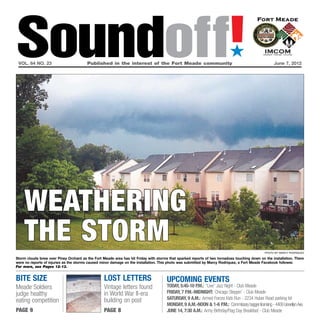 Soundoff!
 vol. 64 no. 23	                        Published in the interest of the Fort Meade community	
                                                                                                                           ´
                                                                                                                                                     June 7, 2012




    weathering
    the storm                                                                                                                                   photo by Marcy rodriquez

Storm clouds brew over Piney Orchard as the Fort Meade area has hit Friday with storms that sparked reports of two tornadoes touching down on the installation. There
were no reports of injuries as the storms caused minor damage on the installation. This photo was submitted by Marcy Rodriquez, a Fort Meade Facebook follower.
For more, see Pages 12-13.


bite size                                         lost letters                        UPCOMING EVENTS
Meade Soldiers                                    Vintage letters found               Today, 5:45-10 p.m.: “Live” Jazz Night - Club Meade
judge healthy                                     in World War II-era                 friday, 7 p.m.-Midnight: Chicago Steppin’ - Club Meade
                                                  building on post                    Saturday, 9 a.m.: Armed Forces Kids Run - 2234 Huber Road parking lot
eating competition
                                                                                      Monday, 9 a.m.-Noon & 1-6 p.m.: Commissary bagger licensing - 4409 Llewellyn Ave.
page 9                                            page 8                              June 14, 7:30 a.m.: Army Birthday/Flag Day Breakfast - Club Meade
 