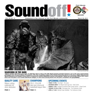 Soundoff!
 vol. 65 no. 12 	                    Published in the interest of the Fort Meade community	
                                                                                                                   ´
                                                                                                                                         March 28, 2013




                                                                                                                                        photo by staff sgt. sean k. harp

searching in the dark
“Afghans Soldiers Searching in the Dark,” by Staff Sgt. Sean K. Harp of the 55th Signal Company (Combat Camera) is one of the many award-winning
photographs from this year’s Military Photographer of the Year Competition judged at the Defense Information School. In this photo, Afghan National Army
Special Operations and Coalition forces search a compound in southern Afghanistan during a raid targeting a Taliban sub-commander in March 2012. Harp’s
photo took first-place in the Combat Operational category. To view all the winning photos from this year’s competition visit goo.gl/Q3Hyu.


quality care                                  champions                        UPCOMING EVENTS
Ribbon cutting                                SFLC, 741st MI                   Today, 7-9 p.m.: Trivia Night - The Lanes
celebrates VA                                 take post intramural             Saturday, Noon: Fort Meade Easter Egg Hunt - Youth Center
                                              basketball league titles         Sunday, 7 a.m.: Postwide Ecumenical Easter Sunrise Service - Chapel Center
clinic dedication
                                                                               Tuesday, 10 a.m.-2 p.m.: Technology Expo - The Conference Center
page 3                                        page 11                          April 4, 7 a.m.: Monthly Prayer Breakfast - The Conference Center
 