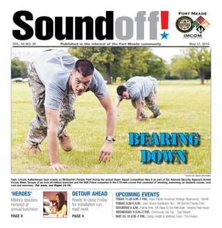Soundoff!
 vol. 64 no. 20	                         Published in the interest of the Fort Meade community	
                                                                                                                            ´
                                                                                                                                                     May 17, 2012




                                                                                                  bearing
                                                                                                   down
                                                                                                                                                  photo by sarah pastrana

Capt. Lincoln Kaffenberger bear crawls on McGlachlin Parade Field during the annual Super Squad competition May 8 as part of the National Security Agency’s Armed
Forces Week. Groups of six from all military branches and the NSA Police competed in the 5.75-mile course that consisted of shooting, swimming, an obstacle course, ruck
runs and exercises. For more, see Pages 14-15.


‘heroes’                                           detour ahead                         UPCOMING EVENTS
Military spouses                                   Roads to close Friday                today, 11:30 a.m.-1 p.m.: Asian Pacific American Heritage Observance - McGill
honored at                                         for installation run,                Friday, 6:30-8 a.m.: Joint Service Installation Run - McGlachlin Parade Field
                                                   road work                            saturday, 8 a.m.: Patriot Pride 10K Relay & One-Mile Walk - Murphy Field House
annual luncheon
                                                                                        wednesday, 9 a.m.-2 p.m.: Community Job Fair - Club Meade
page 8                                             page 4                               May 24, 10 a.m.-1 p.m.: Safety, Health & Wellness Expo - The Pavilion
 