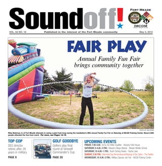 Soundoff!
 vol. 64 no. 18	                          Published in the interest of the Fort Meade community	
                                                                                                                               ´
                                                                                                                                                           May 3, 2012




                                                                     fair play
                                                                              Annual Family Fun Fair
                                                                             brings community together




                                                                                                                                                           Photo by Jen Rynda

Riley Bateman, 6, of Fort Meade attempts to swing a giant hula hoop during the installation’s 26th annual Family Fun Fair on Saturday at McGill Training Center. About 2,500
people attended the four-hour event. For more, see Pages 14-15.


top cop                                             Golf Goodbye                          UPCOMING EVENTS
DES director                                        Golfers play final                    FRIDAY, 7:30 a.m.: Army Ten-Miler Qualifier - Murphy Field House
retires after 28                                    round at farewell                     saturday, 9 a.m.-3 p.m.: Meade’s Mega Market - Meade Middle School
                                                    Commander’s Cup                       Saturday, 10 a.m.-1 p.m.: Youth Fishing Rodeo - Burba Lake
years in military
                                                                                          Sunday, 2:30 p.m.: Memorial Day Remembrance/Massing of the Colors - The Pavilion
page 8                                              page 20                               Wednesday, 10 a.m.-2 p.m.: Military Spouse Job Fair - McGill Training Center
 