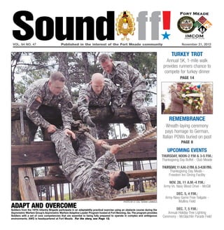 Sound ff!
 vol. 64 no. 47	                           Published in the interest of the Fort Meade community	November 21, 2012
                                                                                                                                    ´
                                                                                                                                          turkey trot
                                                                                                                                       Annual 5K, 1-mile walk
                                                                                                                                     provides runners chance to
                                                                                                                                      compete for turkey dinner
                                                                                                                                                 page 14




                                                                                                                                         remembrance
                                                                                                                                       Wreath-laying ceremony
                                                                                                                                      pays homage to German,
                                                                                                                                    Italian POWs buried on post
                                                                                                                                                 page 8

                                                                                                                                        UPCOMING EVENTS
                                                                                                                                    thursday, noon-2 p.m & 3-5 p.m.:
                                                                                                                                    Thanksgiving Day Buffet - Club Meade

                                                                                                                                    thursday, 11 a.m.-2 p & 3-4:30 p
                                                                                                                                                         .m.        .m.:
                                                                                                                                         Thanksgiving Day Meals -
                                                                                                                                        Freedom Inn Dining Facility

                                                                                                                                        Nov. 28, 11 a.m.-4 p.m.:
                                                                                                                                     Army Vs. Navy Blood Drive - McGill

                                                                                                                                             Dec. 5, 4 p.m.:
                                                                                                                                      Army-Navy Game Free Tailgate -
                                                                                                 photo by lt. col. Sonise Lumbaca             Mullins Field
adapt and overcome
Soldiers from the 197th Infantry Brigade participate in an adaptability practical exercise using an obstacle course during the               Dec. 7, 5 p.m.:
Asymmetric Warfare Group’s Asymmetric Warfare Adaptive Leader Program hosted at Fort Benning, Ga. The program provides                  Annual Holiday Tree Lighting
Soldiers with a set of core competencies that are essential to being fully prepared to operate in complex and ambiguous             Ceremony - McGlachlin Parade Field
environments. AWG is headquartered at Fort Meade. For the story, see Page 12.
 
