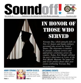 Soundoff!
 vol. 64 no. 45	
                                                                                        ´
                      Published in the interest of the Fort Meade community	November 8, 2012




                                                    In honor of
                                                     those who
                                                       served
                                                     Veterans Day, which annually falls on
                                                     Nov. 11, honors and thanks military
                                                     personnel who served the United
                                                     States. The observance is marked
                                                     by parades, religious services and
                                                     appropriate ceremonies across the
                                                     country. Today, Fort Meade will host
                                                     the post’s observance at 3 p.m. at the
                                                     Fort Meade Museum. See pages 14
                                                     and 15 for articles about other post
                                                     events celebrating Veterans Day.
                                                     Photo by Noah Scialom



army strong                WATCH D.O.G.S.           UPCOMING EVENTS
IMCOM seeks                Pershing Hill hosts      Today, 3 p.m.: Veterans Day Observance - Fort Meade Museum
former Soldiers for        dads, kids pizza party   Friday, 7 p.m.: “Laugh Out Loud” Comedy Show - Club Meade
                           to address youth needs   Wednesday, 9 a.m.-2 p.m.: Veterans Job Fair - Club Meade
civilian workforce
                                                    Wednesday-Nov. 16, 7-9 p.m.: Harvest Fest Revival - Argonne Hills Chapel Center
page 3                     page 8                   Nov. 15, 11:30 a.m.-1 p.m.: Native American Heritage Observance - McGill
 