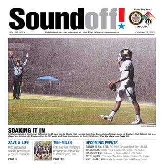 Soundoff!
´

vol. 65 no. 41	

Published in the interest of the Fort Meade community	October 17, 2013

photo by brandon bieltz

soaking it in

A referee signals a touchdown following the 65-yard run by Meade High running back Kyle Evans during Friday’s game at Southern High School that was
played in a driving rain. Evans rushed for 367 yards and three touchdowns in the 51-36 victory. For the story, see Page 10.

Save a life

Ten-Miler

Post welcomes
suicide prevention
program manager

Post service members
prepare for annual run
in Washington, D.C.

page 3

page 12

UPCOMING EVENTS

Tuesday, 11 a.m.-1 p.m.: Red Ribbon Campaign Kickoff Event - McGill
oct. 26, 8 a.m.: Ghosts, Ghouls & Goblins 5K Fun Run - The Pavilion
Oct. 26, 9:30 a.m.: Halloween Pet Costume Contest - The Pavilion
Oct. 31, 6-8 p.m.: Chaplain’s Office Annual Hallelujah Festival - The Pavilion
Nov. 1, 8 a.m.-3 p.m.: Retiree Appreciation Day - McGill Training Center

 