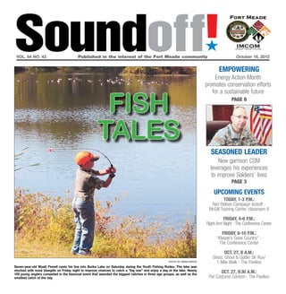 Soundoff!
 vol. 64 no. 42	                         Published in the interest of the Fort Meade community	October 18, 2012
                                                                                                                            ´
                                                                                                                                   empowering
                                                                                                                                 Energy Action Month
                                                                                                                            promotes conservation efforts



                                                       fish
                                                                                                                               for a sustainable future
                                                                                                                                          page 6




                                                      tales
                                                                                                                              seasoned leader
                                                                                                                                   New garrison CSM
                                                                                                                              leverages his experiences
                                                                                                                               to improve Soldiers’ lives
                                                                                                                                          page 3

                                                                                                                                UPCOMING EVENTS
                                                                                                                                      Today, 1-3 p.m.:
                                                                                                                              Red Ribbon Campaign kickoff -
                                                                                                                             McGill Training Center, classroom 6

                                                                                                                                      Friday, 4-6 p.m.:
                                                                                                                            Right Arm Night - The Conference Center

                                                                                                                                    Friday, 6-10 p.m.:
                                                                                                                                  “Meade’s Gone Country” -
                                                                                                                                   The Conference Center

                                                                                                                                      Oct. 27, 8 a.m.:
                                                                                                                               Ghost, Ghoul & Goblin 5K Run/
                                                                                                    photo by brian krista
                                                                                                                                 1-Mile Walk - The Pavilion
Seven-year-old Wyatt Finnell casts his line into Burba Lake on Saturday during the Youth Fishing Rodeo. The lake was
stocked with more bluegills on Friday night to improve chances to catch a “big one” and enjoy a day at the lake. Nearly
100 young anglers competed in the biannual event that awarded the biggest catches in three age groups, as well as the
                                                                                                                                    Oct. 27, 9:30 a.m.:
smallest catch of the day.                                                                                                   Pet Costume Contest - The Pavilion
 