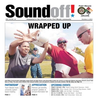 Soundoff!
 vol. 64 no. 40	                       Published in the interest of the Fort Meade community	October 4, 2012
                                                                                                                       ´

                                         wrapped up




                                                                                                                                             photo by sarah pastrana

Chief Mass Communications Specialists Jackey Smith and Adam Vernon wrap Sonya Moore before the mummy run during the Defense Information School’s annual Toilet
Bowl on Friday. The event, held at Mullins Field, featured football, races and games for students and faculty members. For the story, see Page 12.


partnership                                     appreciation                      UPCOMING EVENTS
Team Meade hosts                                Retirees get benefits,            today, 11:30 a.m.-1 p.m.: Hispanic Heritage Month Observance - McGill
university system                               program updates at                Friday, 6 p.m.: Officers’ Spouses’ Club’s 13th Annual Bingo Bonanza - McGill
                                                annual information fair           Friday, 8 p.m.-1 a.m.: Latin Club Night - Club Meade
board meeting
                                                                                  Oct. 12, 7-11:30 p.m.: Chicago Style Steppin’ - Club Meade
page 3                                          page 9                            Oct. 13, 10 a.m.-1 p.m.: Youth Fishing Rodeo - Burba Lake
 