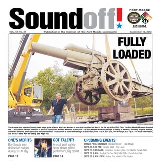 Soundoff!
 vol. 64 no. 37	                         Published in the interest of the Fort Meade community	
                                                                                                                              ´
                                                                                                                                               September 13, 2012




                                                                                                                           fully
                                                                                                                          loaded




                                                                                                                                                        photo by brian krista

Truck owner and operator Bobby Jones helps guide a World War I-era Morser 16 onto his truck bed on Sept. 6 for the trip to Fort Sill, Okla. The Fort Meade Museum donated
the 17,500-pound German howitzer to the U.S. Army Field Artillery Museum at Fort Sill. The Fort Meade Museum displays a variety of exhibits, including original artwork,
authentic uniforms, battle tanks and war memorabilia. The museum is open Wednesdays to Saturdays, from 11 a.m. to 4 p.m., and Sundays, 1 to 4 p.m. For more information,
call 301-677-6966. For the story, see Page 10.


one’s merits                                        got talent!                         UPCOMING EVENTS
Boy Scouts earn                                     Annual post variety                 Friday, 7 p.m.-midnight: Chicago Steppin’ - Club Meade
distinctive badges                                  show draws gifted                   Sept. 20, 7-10 p.m.: Karaoke Night - The Lanes
                                                    performers, big crowd               Sept. 21, 6:30-8 a.m.: Installation Resiliency Run - McGlachlin Parade Field
during STEM day
                                                                                        Sept. 22, 8 a.m.: Football FanFare 5K/1-Mile Walk - Constitution Park
page 12                                             page 14                             Sept. 22, 8 a.m.-2 p.m.: Indoor Flea Market - The Pavilion
 