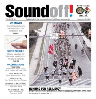 Soundoff!
vol. 64 no. 39	


        we deliver
                                      Published in the interest of the Fort Meade community	
                                                                                                                     ´
                                                                                                                                        September 27, 2012




   Defense Courier Service
    competes to test core
      competency skills
              page 6




    sister schools
   Chinese educators visit
  MacArthur Middle School
    for cultural exchange
             page 16

    UPCOMING EVENTS
           Today, Noon:
 Army Field Band Hispanic Heritage
concert - Argonne Hills Chapel Center

       FRIday. 8 a.m.-3 p.m.:
  Retiree Appreciation Day - McGill

         FRIDAY, 7-10 p.m.:
End of Summer Deck Party - The Lanes

WEDNESDAY, 11 a.m.-12:30 p.m.:
Domestic Violence Awareness Month
      kickoff event - McGill                                                                                      photo by Pfc. Joshua R. Mckinney, 55th signal company


    Oct. 4, 11:30 a.m.-1 p.m.:           running for resiliency
                                         Service members run down MacArthur Road during the Wellness and Remembrance Joint Service Run on Friday morning.
     Hispanic Heritage Month             More than 2,400 service members attended the run in recognition of 9/11, POWS and MIAs, as well as to promote resiliency
       Observance - McGill               and wellness. For the story, see Page 14.
 