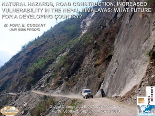 NATURAL HAZARDS, ROAD CONSTRUCTION, INCREASED
VULNERABILITY IN THE NEPAL HIMALAYAS: WHAT FUTURE
FOR A DEVELOPING COUNTRY?
M. FORT, E. COSSART
  UMR 8586 PRODIG




                      Global Change and the World’s Mountains
                       Perth, Scotland, September 26-30 2010
 