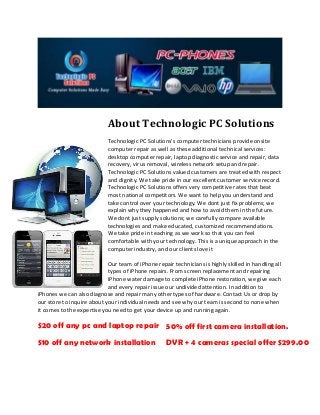 About Technologic PC Solutions
Technologic PC Solutions's computer technicians provide onsite
computer repair as well as these additional technical services:
desktop computer repair, laptop diagnostic service and repair, data
recovery, virus removal, wireless network setup and repair.
Technologic PC Solutions valued customers are treated with respect
and dignity. We take pride in our excellent customer service record.
Technologic PC Solutions offers very competitive rates that beat
most national competitors. We want to help you understand and
take control over your technology. We dont just fix problems; we
explain why they happened and how to avoid them in the future.
We dont just supply solutions; we carefully compare available
technologies and make educated, customized recommendations.
We take pride in teaching as we work so that you can feel
comfortable with your technology. This is a unique approach in the
computer industry, and our clients love it
Our team of iPhone repair technicians is highly skilled in handling all
types of iPhone repairs. From screen replacement and repairing
iPhone water damage to complete iPhone restoration, we give each
and every repair issue our undivided attention. In addition to
iPhones we can also diagnose and repair many other types of hardware. Contact Us or drop by
our store to inquire about your individual needs and see why our team is second to none when
it comes to the expertise you need to get your device up and running again.
$20 off any pc and laptop repair
$10 off any network installation
50% off first camera installation.
DVR + 4 cameras special offer $299.00
 