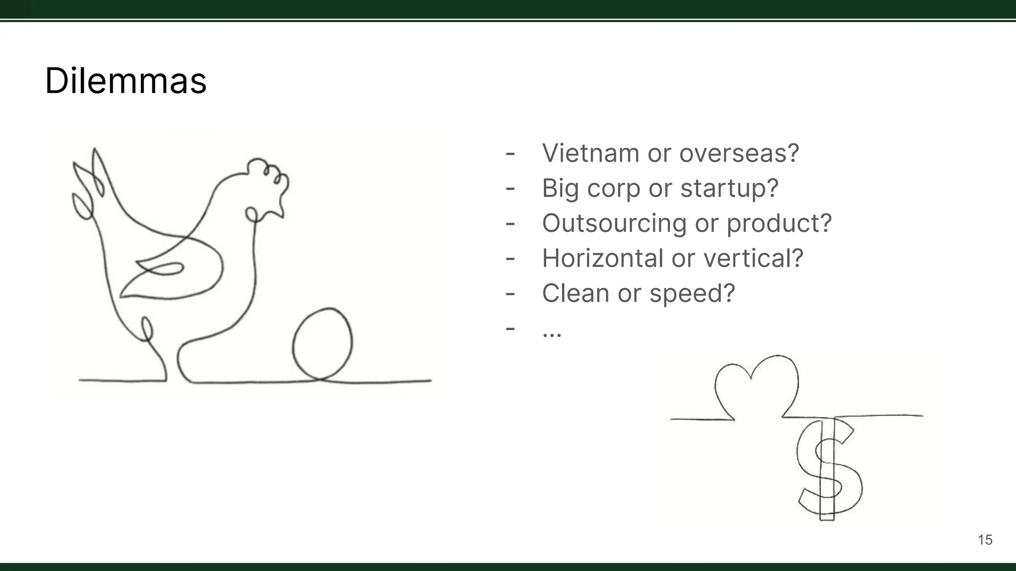 Dilemmas
- Vietnam or overseas?
- Big corp or startup?
- Outsourcing or product?
- Horizontal or vertical?
- Clean or speed?
- …
15
 