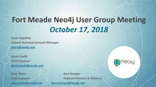 Fort Meade Neo4j User Group Meeting
October 17, 2018
Jason Zagalsky
Federal Technical Account Manager
jason@neo4j.com
David Fauth
Field Engineer
david.fauth@neo4j.com
Gary Mann Kurt Krueger
Field Engineer Federal Channels & Alliances
gary.mann@neo4j.com kurt.krueger@neo4j.com
 
