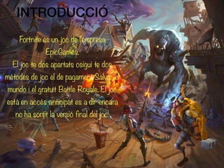 Fortnite es un joc de l'empresa
EpicGames.
El joc te dos apartats osigui te dos
mètodes de joc el de pagament Salvar el
mundo i el gratuït Battle Royale. El joc
està en accés anticipat es a dir encara
no ha sortit la versió final del joc.
INTRODUCCIÓ
 