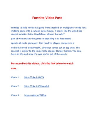 Fortnite Video Post
Fortnite : Battle Royale has gone from a tacked-on multiplayer mode for a
midding game into a cultural powerhouse. lt seems like the world has
caught fortnite: Battle Royalefever almost, but why?
part of what makes the game so appealing is its fast-paced,
againts-all-odds gameplay. One hundred players compete in a
no-holds-barred deathmacht. Whoever comes out on top wins. The
concept is similar to the immensely popular Hunger Games. You only
have on life, and once it's over you're out of the match.
For more Fortnite videos, click the link below to watch
now.
Video 1: https://oke.io/Of7X
Video 2: https://oke.io/5RkwxRz2
Video 3: https://oke.io/QJT3w
 