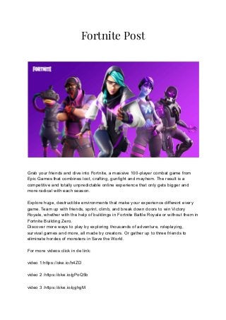 Fortnite Post
Grab your friends and dive into Fortnite, a massive 100-player combat game from
Epic Games that combines loot, crafting, gunfight and mayhem. The result is a
competitive and totally unpredictable online experience that only gets bigger and
more radical with each season.
Explore huge, destructible environments that make your experience different every
game. Team up with friends, sprint, climb, and break down doors to win Victory
Royale, whether with the help of buildings in Fortnite Battle Royale or without them in
Fortnite Building Zero.
Discover more ways to play by exploring thousands of adventure, roleplaying,
survival games and more, all made by creators. Or gather up to three friends to
eliminate hordes of monsters in Save the World.
For more videos click in de link:
video 1:https://oke.io/h4ZD
video 2 :https://oke.io/gPoQ5b
video 3 :https://oke.io/qghgM
 