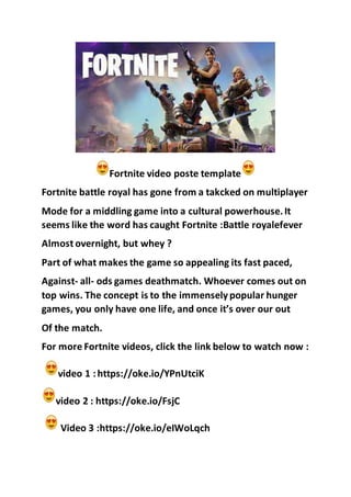 Fortnite video poste template
Fortnite battle royal has gone from a takcked on multiplayer
Mode for a middling game into a cultural powerhouse.It
seems like the word has caught Fortnite :Battle royalefever
Almost overnight, but whey ?
Part of what makes the game so appealing its fast paced,
Against- all- ods games deathmatch. Whoever comes out on
top wins. The concept is to the immenselypopular hunger
games, you only have one life, and once it’s over our out
Of the match.
For more Fortnite videos, click the link below to watch now :
video 1 :https://oke.io/YPnUtciK
video 2 : https://oke.io/FsjC
Video 3 :https://oke.io/eIWoLqch
 