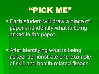 “PICK ME”
 Each student will draw a piece of
paper and identify what is being
asked in the paper.
 After identifying what is being
asked, demonstrate one example
of skill and health-related fitness.
 
