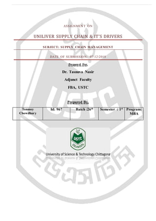 ASSIGNMEN T ON
UNILIVER SUPPLY CHAIN & IT’S DRIVERS
SUBJECT: SUPPLY CHAIN MANAGEM ENT
DATE OF SUBMISSION : 07122018
Prepared For,
Dr. Tasnuva Nasir
Adjunct Faculty
FBA, USTC
Prepared By,
Tonmoy
Chowdhury
Id: 967 Batch :26th
Semester : 1st
Program:
MBA
 