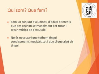 Qui som? Que fem?
● Som un conjunt d’alumnes, d’edats diferents
que ens reunim setmanalment per tocar i
crear música de percussió.
● No és necessari que tothom tingui
coneixements musicals,tot i que sí que algú els
tingui.
 