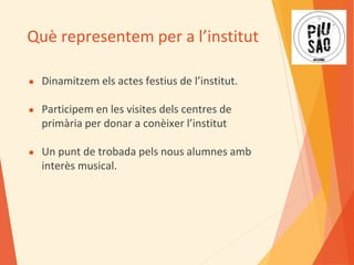 Què representem per a l’institut
● Dinamitzem els actes festius de l’institut.
● Participem en les visites dels centres de
primària per donar a conèixer l’institut
● Un punt de trobada pels nous alumnes amb
interès musical.
 