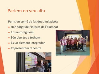 Parlem en veu alta
Punts en comú de les dues inciatives:
● Han sorgit de l’interès de l’alumnat
● Ens autoregulem
● Són obertes a tothom
● És un element integrador
● Representem el centre
 
