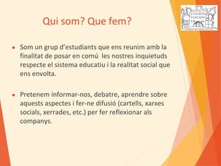 Qui som? Que fem?
● Som un grup d’estudiants que ens reunim amb la
finalitat de posar en comú les nostres inquietuds
respecte el sistema educatiu i la realitat social que
ens envolta.
● Pretenem informar-nos, debatre, aprendre sobre
aquests aspectes i fer-ne difusió (cartells, xarxes
socials, xerrades, etc.) per fer reflexionar als
companys.
 