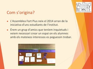 Com s’origina?
● L'Assemblea Fort Pius neix el 2014 arran de la
iniciativa d'uns estudiants de l'institut.
● Érem un grup d’amics que teníem inquietuds i
veiem necessari crear un espai on els alumnes
amb els mateixos interessos es poguessin trobar.
 