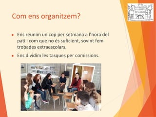 Com ens organitzem?
● Ens reunim un cop per setmana a l’hora del
pati i com que no és suficient, sovint fem
trobades extraescolars.
● Ens dividim les tasques per comissions.
 