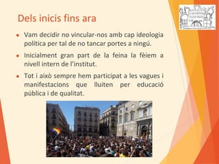 Dels inicis fins ara
● Vam decidir no vincular-nos amb cap ideologia
política per tal de no tancar portes a ningú.
● Inicialment gran part de la feina la fèiem a
nivell intern de l’institut.
● Tot i això sempre hem participat a les vagues i
manifestacions que lluiten per educació
pública i de qualitat.
 