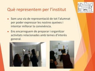 Què representem per l’institut
● Som una via de representació de tot l'alumnat
per poder expressar les nostres queixes i
intentar millorar la convivència.
● Ens encarreguem de preparar i organitzar
activitats relacionades amb temes d’interès
general.
 