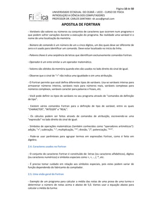 Página 10 de 50
UNIVERSIDADE ESTADUAL DO CEARÁ – UECE - CURSO DE FÍSICA
INTRODUÇÃO A CIÊNCIA DOS COMPUTADORES
PROFESSOR DR. CARLOS SANTANA –dr.acss@gmail.com

APOSTILA DE FORTRAN
- Variáveis são valores ou números ou conjuntos de caracteres que ocorrem num programa e
que podem sofrer variações durante a execução do programa. Na realidade uma variável é o
nome de uma localização da memória.
- Número de comando é um número de um a cinco dígitos, um dos quais deve ser diferente de
zero e é usado para identificar um comando. Deve estar localizado no início da linha.
- Palavra chave é uma seqüência de letras que identificam exclusivamente comandos Fortran.
- Operador é um ente similar a um operador matemático.
- Valores são obtidos da memória quando eles são usados no lado direito do sinal de igual.
- Observe que o sinal de "=" não indica uma igualdade e sim uma atribuição.
- O Fortran permite que você defina diferentes tipos de variáveis. Usa-se variáveis inteiras para
armazenar números inteiros, variáveis reais para números reais, variáveis complexas para
números complexos, variáveis caracter para palavras e frases, etc.
- Você pode definir os tipos de variáveis no seu programa através de "comandos de definição
de tipo".
- Existem vários comandos Fortran para a definição de tipo de variável, entre os quais
"CHARACTER", "INTEGER" e "REAL".
- Os cálculos podem ser feitos através de comandos de atribuição, escrevendo-se uma
"expressão" no lado direito do sinal de igual.
- Símbolos de operações matemáticas (também conhecidos como "operadores aritméticos"):
adição, "+"; subtração, "-"; multiplicação, "*"; divisão, "/"; potenciação, "**".
- Pode-se usar parênteses para agrupar termos em expressões Fortran, como é feito em
álgebra.
2.4. Caracteres usados no Fortran
- O conjunto de caracteres Fortran é constituído de: letras (ou caracteres alfabéticos), dígitos
(ou caracteres numéricos) e símbolos especiais como =, +, -, /, *, etc.
- É preciso tomar cuidado em relação aos símbolos especiais, pois estes podem variar de
função dependendo do fabricante do compilador.
2.5. Uma visão geral do Fortran
- Exemplo de um programa para calcular a média das notas de uma prova de uma turma e
determinar o número de notas acima e abaixo de 5,0. Vamos usar a equação abaixo para
calcular a média da turma:

 