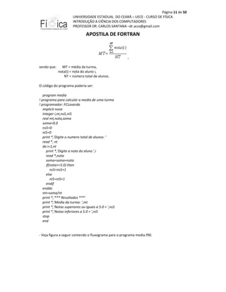 Página 11 de 50
UNIVERSIDADE ESTADUAL DO CEARÁ – UECE - CURSO DE FÍSICA
INTRODUÇÃO A CIÊNCIA DOS COMPUTADORES
PROFESSOR DR. CARLOS SANTANA –dr.acss@gmail.com

APOSTILA DE FORTRAN

,
sendo que:

MT = média da turma,
nota(i) = nota do aluno i,
NT = número total de alunos.

O código do programa poderia ser:
program media
! programa para calcular a media de uma turma
! programador: FCLavarda
implicit none
integer i,nt,ns5,ni5
real mt,nota,soma
soma=0.0
ns5=0
ni5=0
print *,'Digite o numero total de alunos: '
read *, nt
do i=1,nt
print *,'Digite a nota do aluno ',i
read *,nota
soma=soma+nota
if(nota>=5.0) then
ns5=ns5+1
else
ni5=ni5+1
endif
enddo
mt=soma/nt
print *,'*** Resultados ***'
print *,'Media da turma: ',mt
print *,'Notas superiores ou iguais a 5.0 = ',ns5
print *,'Notas inferiores a 5.0 = ',ni5
stop
end

- Veja figura a seguir contendo o fluxograma para o programa media.f90.

 