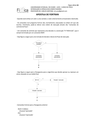 Página 13 de 50
UNIVERSIDADE ESTADUAL DO CEARÁ – UECE - CURSO DE FÍSICA
INTRODUÇÃO A CIÊNCIA DOS COMPUTADORES
PROFESSOR DR. CARLOS SANTANA –dr.acss@gmail.com

APOSTILA DE FORTRAN
- Quando você atribui um valor a uma variável, o valor anteriormente armazenado é destruído.
- Os comandos num programa Fortran são, normalmente, executados na ordem em que são
escritos. Entretanto, pode-se alterar esta ordem de execução através dos "comandos de
controle de fluxo".
- Um comando de controle que representa uma decisão é a construção "IF-THEN-ELSE", que é
sempre terminado por um comando ENDIF.
- Veja figura a seguir para uma tomada de decisão e desvio do fluxo de execução.

Tal coisa é
verdade?

n

s

Comandos
executaveis

Comando
executaveis

- Veja figura a seguir para o fluxograma para o algoritmo que decide aprovar ou reprovar um
aluno, baseado na sua média final.

- Comandos Fortran para o fluxograma anterior:
if(mf>=5.0)then
situacao='aprovado'
else
situacao='reprovado'

 