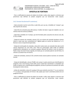 Página 17 de 50
UNIVERSIDADE ESTADUAL DO CEARÁ – UECE - CURSO DE FÍSICA
INTRODUÇÃO A CIÊNCIA DOS COMPUTADORES
PROFESSOR DR. CARLOS SANTANA –dr.acss@gmail.com

APOSTILA DE FORTRAN
- Para a codificação de arquivos de dados de entrada e saída, estes seguem a estrutura que
porventura seja definida no próprio programa que vai ler/escrever neste arquivo.

2.6.2. Formato Fixo (Fortran77 e anteriores)
- Cada comando é escrito numa linha e cada linha, por sua vez, é dividida em "campos", que
são conjuntos de colunas.
- Cada linha de comando possui 80 colunas. O editor de texto é capaz de trabalhar com um
número maior de colunas (cuidado!).
- Cada linha é dividida em 4 campos, que são formados pelos conjuntos de colunas [1,5], [6],
[7,72] e [73,80].
- Campo de números de comando, colunas [1,5]: um número de comando (qualquer número
inteiro e maior que zero, consistindo de 5 dígitos) pode ser escrito nas colunas de 1 a 5.
Brancos e zeros à esquerda são ignorados.
- Campo de continuação de comandos, coluna [6]: muitas vezes um comando não cabe nas 66
colunas disponíveis em uma linha. Uma "linha de continuação" pode então ser definida
simplesmente colocando-se um caractere qualquer diferente de branco e zero na coluna 6.
Pode-se fazer isto até 19 vezes seguidas, de modo que um comando pode ter até 20 linhas. As
colunas [1,5] devem ficar em branco.
- Campo de comandos, colunas [7,72]: somente nestas colunas pode-se escrever um comando
Fortran.

- Campo de identificação, colunas [73,80]: este campo é usado somente para identificação do
programa. Isto é uma herança muito velha, pouco usada hoje. Geralmente o compilador que
ainda se importa com a identificação do programa, escreve os primeiros 8 caracteres do nome
do programa nestas colunas.
- Linhas de comentário, coluna [1]: qualquer linha que contenha uma letra "c" ou um asterisco
"*" na coluna 1 são ignoradas em Fortran. São usadas para inserir comentários dentro de um
programa Fortran.
- Para a codificação de arquivos de dados de entrada e saída, estes seguem a estrutura que
porventura seja definida no próprio programa que vai ler/escrever neste arquivo.

 