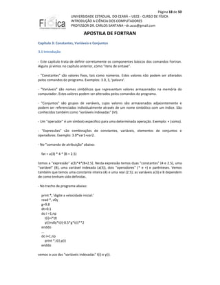 Página 18 de 50
UNIVERSIDADE ESTADUAL DO CEARÁ – UECE - CURSO DE FÍSICA
INTRODUÇÃO A CIÊNCIA DOS COMPUTADORES
PROFESSOR DR. CARLOS SANTANA –dr.acss@gmail.com

APOSTILA DE FORTRAN
Capítulo 3: Constantes, Variáveis e Conjuntos
3.1 Introdução
- Este capítulo trata de definir corretamente os componentes básicos dos comandos Fortran.
Alguns já vimos no capítulo anterior, como "itens de sintaxe".
- "Constantes" são valores fixos, tais como números. Estes valores não podem ser alterados
pelos comandos do programa. Exemplos: 3.0, 3, 'palavra'.
- "Variáveis" são nomes simbólicos que representam valores armazenados na memória do
computador. Estes valores podem ser alterados pelos comandos do programa.
- "Conjuntos" são grupos de variáveis, cujos valores são armazenados adjacentemente e
podem ser referenciados individualmente através de um nome simbólico com um índice. São
conhecidos também como "variáveis indexadas" (VI).
- Um "operador" é um símbolo específico para uma determinada operação. Exemplo: + (soma).
- "Expressões" são combinações de constantes, variáveis, elementos de conjuntos e
operadores. Exemplo: 3.0*var1+var2.
- No "comando de atribuição" abaixo:
fat = a(3) * 4 * (B + 2.5)
temos a "expressão" a(3)*4*(B+2.5). Nesta expressão temos duas "constantes" (4 e 2.5), uma
"variável" (B), uma variável indexada (a(3)), dois "operadores" (* e +) e parênteses. Vemos
também que temos uma constante inteira (4) e uma real (2.5); as variáveis a(3) e B dependem
de como tenham sido definidas.
- No trecho de programa abaixo:
print *, 'digite a velocidade inicial:'
read *, v0y
g=9.8
dt=0.1
do i =1,np
t(i)=i*dt
y(i)=v0y*t(i)-0.5*g*t(i)**2
enddo
...
do i=1,np
print *,t(i),y(i)
enddo
vemos o uso das "variáveis indexadas" t(i) e y(i).

 