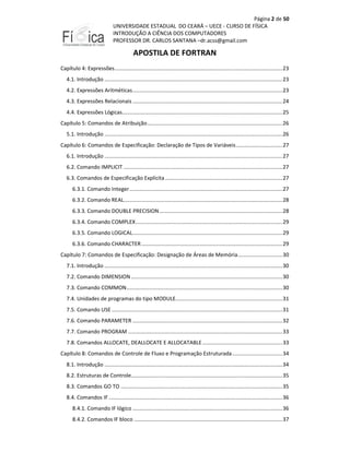 Página 2 de 50
UNIVERSIDADE ESTADUAL DO CEARÁ – UECE - CURSO DE FÍSICA
INTRODUÇÃO A CIÊNCIA DOS COMPUTADORES
PROFESSOR DR. CARLOS SANTANA –dr.acss@gmail.com

APOSTILA DE FORTRAN
Capítulo 4: Expressões ................................................................................................................. 23
4.1. Introdução ........................................................................................................................ 23
4.2. Expressões Aritméticas ..................................................................................................... 23
4.3. Expressões Relacionais ..................................................................................................... 24
4.4. Expressões Lógicas............................................................................................................ 25
Capítulo 5: Comandos de Atribuição ........................................................................................... 26
5.1. Introdução ........................................................................................................................ 26
Capítulo 6: Comandos de Especificação: Declaração de Tipos de Variáveis ............................... 27
6.1. Introdução ........................................................................................................................ 27
6.2. Comando IMPLICIT ........................................................................................................... 27
6.3. Comandos de Especificação Explícita ............................................................................... 27
6.3.1. Comando Integer ....................................................................................................... 27
6.3.2. Comando REAL........................................................................................................... 28
6.3.3. Comando DOUBLE PRECISION ................................................................................... 28
6.3.4. Comando COMPLEX ................................................................................................... 29
6.3.5. Comando LOGICAL ..................................................................................................... 29
6.3.6. Comando CHARACTER ............................................................................................... 29
Capítulo 7: Comandos de Especificação: Designação de Áreas de Memória .............................. 30
7.1. Introdução ........................................................................................................................ 30
7.2. Comando DIMENSION ...................................................................................................... 30
7.3. Comando COMMON ......................................................................................................... 30
7.4. Unidades de programas do tipo MODULE........................................................................ 31
7.5. Comando USE ................................................................................................................... 31
7.6. Comando PARAMETER ..................................................................................................... 32
7.7. Comando PROGRAM ........................................................................................................ 33
7.8. Comandos ALLOCATE, DEALLOCATE E ALLOCATABLE ...................................................... 33
Capítulo 8: Comandos de Controle de Fluxo e Programação Estruturada .................................. 34
8.1. Introdução ........................................................................................................................ 34
8.2. Estruturas de Controle...................................................................................................... 35
8.3. Comandos GO TO ............................................................................................................. 35
8.4. Comandos IF ..................................................................................................................... 36
8.4.1. Comando IF lógico ..................................................................................................... 36
8.4.2. Comandos IF bloco .................................................................................................... 37

 