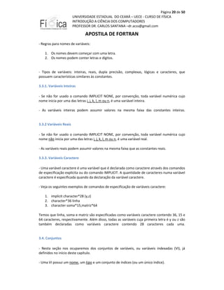 Página 20 de 50
UNIVERSIDADE ESTADUAL DO CEARÁ – UECE - CURSO DE FÍSICA
INTRODUÇÃO A CIÊNCIA DOS COMPUTADORES
PROFESSOR DR. CARLOS SANTANA –dr.acss@gmail.com

APOSTILA DE FORTRAN
- Regras para nomes de variáveis:
1. Os nomes devem começar com uma letra.
2. Os nomes podem conter letras e dígitos.

- Tipos de variáveis: inteiras, reais, dupla precisão, complexas, lógicas e caracteres, que
possuem características similares às constantes.
3.3.1. Variáveis Inteiras
- Se não for usado o comando IMPLICIT NONE, por convenção, toda variável numérica cujo
nome inicia por uma das letras i, j, k, l, m ou n, é uma variável inteira.
- As variáveis inteiras podem assumir valores na mesma faixa das constantes inteiras.

3.3.2 Variáveis Reais
- Se não for usado o comando IMPLICIT NONE, por convenção, toda variável numérica cujo
nome não inicia por uma das letras i, j, k, l, m ou n, é uma variável real.
- As variáveis reais podem assumir valores na mesma faixa que as constantes reais.
3.3.3. Variáveis Caractere
- Uma variável caractere é uma variável que é declarada como caractere através dos comandos
de especificação explícita ou do comando IMPLICIT. A quantidade de caracteres numa variável
caractere é especificada quando da declaração da variável caractere.
- Veja os seguintes exemplos de comandos de especificação de variáveis caractere:
1. implicit character*28 (y,z)
2. character*36 linha
3. character soma*15,matriz*64
Temos que linha, soma e matriz são especificadas como variáveis caractere contendo 36, 15 e
64 caracteres, respectivamente. Além disso, todas as variáveis cuja primeira letra é y ou z são
também declaradas como variáveis caractere contendo 28 caracteres cada uma.

3.4. Conjuntos
- Nesta seção nos ocuparemos dos conjuntos de variáveis, ou variáveis indexadas (VI), já
definidos no início deste capítulo.
- Uma VI possui um nome, um tipo e um conjunto de índices (ou um único índice).

 
